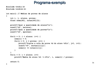 58
Programa-exemploPrograma-exemplo
#include <stdio.h>
#include <stdlib.h>
int main() // Médias de provas de alunos
{
int i, j, alunos, provas;
float soma[40], notas[40][5];
printf("Qual a quantidade de alunos?n");
scanf("%d", &alunos);
printf("Qual a quantidade de provas?n");
scanf("%d", &provas);
for(i = 0; i < alunos; i++) {
soma[i] = 0;
for(j = 0; j < provas; j++) {
printf("Digite a nota da prova %d do aluno %dn", j+1, i+1);
scanf("%f", &notas[i][j]);
soma[i] += notas[i][j];
}
}
for(i = 0; i < alunos; i++)
printf("Media do aluno %d: %.1fn", i, soma[i] / provas);
return 0;
}
 