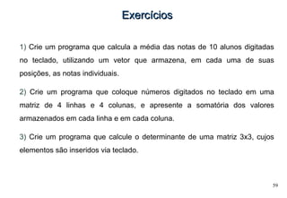59
ExercíciosExercícios
1) Crie um programa que calcula a média das notas de 10 alunos digitadas
no teclado, utilizando um vetor que armazena, em cada uma de suas
posições, as notas individuais.
2) Crie um programa que coloque números digitados no teclado em uma
matriz de 4 linhas e 4 colunas, e apresente a somatória dos valores
armazenados em cada linha e em cada coluna.
3) Crie um programa que calcule o determinante de uma matriz 3x3, cujos
elementos são inseridos via teclado.
 