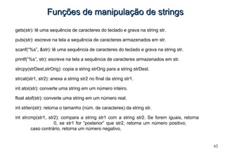 62
Funções de manipulação de stringsFunções de manipulação de strings
gets(str): lê uma sequência de caracteres do teclado e grava na string str.
puts(str): escreve na tela a sequência de caracteres armazenados em str.
scanf(“%s”, &str): lê uma sequência de caracteres do teclado e grava na string str.
printf(“%s”, str): escreve na tela a sequência de caracteres armazenados em str.
strcpy(strDest,strOrig): copia a string strOrig para a string strDest.
strcat(str1, str2): anexa a string str2 no final da string str1.
int atoi(str): converte uma string em um número inteiro.
float atof(str): converte uma string em um número real.
int strlen(str): retorna o tamanho (núm. de caracteres) da string str.
int strcmp(str1, str2): compara a string str1 com a string str2. Se forem iguais, retorna
0, se str1 for “posterior” que str2, retorna um número positivo;
caso contrário, retorna um número negativo.
 