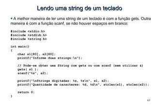 63
Lendo uma string de um tecladoLendo uma string de um teclado
A melhor maneira de ler uma string de um teclado é com a função gets. Outra
maneira é com a função scanf, se não houver espaços em branco:
#include <stdio.h>
#include <stdlib.h>
#include <string.h>
int main()
{
char s1[80], s2[80];
printf("Informe duas strings:n");
// Pode-se obter uma String com gets ou com scanf (sem utilizar &)
gets( s1 );
scanf("%s", s2);
printf("nStrings digitadas: %s, %sn", s1, s2);
printf("Quantidade de caracteres: %d, %dn", strlen(s1), strlen(s2));
return 0;
}
 