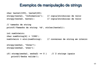64
Exemplos de manipulação de stringsExemplos de manipulação de strings
char teste1[100], teste2[40];
strcpy(teste1, "Informatica"); // copia/atribuicao de valor
strcpy(teste2, teste1); // copia/atribuicao de valor
// tamanho de string
printf("Tamanho da string: %d", strlen(teste1));
int numInteiro;
char numString[4] = "1580";
numInteiro = atoi(numString); // conversao de string em inteiro
strcpy(senha1, "fatec");
strcpy(senha2, "etec");
if( strcmp(senha1, senha2) == 0 ) // 2 strings iguais
printf("Senha valida");
 