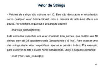 65
Vetor de StringsVetor de Strings
- Vetores de strings são comuns em C. Eles são declarados e inicializados
como qualquer vetor bidimensional, mas a maneira de utilizá-los difere um
pouco. Por exemplo, o que faz a declaração abaixo?
char lista_nomes[10][40];
Este comando especifica um vetor chamado lista_nomes, que contém até 10
strings, com até 39 caracteres cada (descartando o 0 final). Para acessar uma
das strings deste vetor, especifique apenas o primeiro índice. Por exemplo,
para escrever na tela o quinto nome armazenado, utilize o seguinte comando:
printf (“%s”, lista_nomes[4]);
 