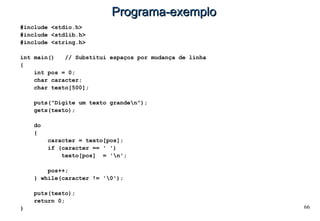 66
Programa-exemploPrograma-exemplo
#include <stdio.h>
#include <stdlib.h>
#include <string.h>
int main() // Substitui espaços por mudança de linha
{
int pos = 0;
char caracter;
char texto[500];
puts("Digite um texto granden");
gets(texto);
do
{
caracter = texto[pos];
if (caracter == ' ')
texto[pos] = 'n';
pos++;
} while(caracter != '0');
puts(texto);
return 0;
}
 