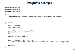 67
Programa-exemploPrograma-exemplo
#include <stdio.h>
#include <stdlib.h>
#include <string.h>
/*
Este programa inverte a ordem de todos os caracteres de um texto
*/
int main()
{
int i, tamanho;
char texto[500];
puts("Digite um texto granden");
gets(texto);
tamanho = strlen(texto);
for(i = tamanho - 1; i >= 0; i--)
putchar(texto[i]); // Escreve o caracter de índice i da string texto
return 0;
}
 