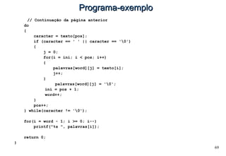 69
Programa-exemploPrograma-exemplo
// Continuação da página anterior
do
{
caracter = texto[pos];
if (caracter == ' ' || caracter == '0')
{
j = 0;
for(i = ini; i < pos; i++)
{
palavras[word][j] = texto[i];
j++;
}
palavras[word][j] = '0';
ini = pos + 1;
word++;
}
pos++;
} while(caracter != '0');
for(i = word - 1; i >= 0; i--)
printf("%s ", palavras[i]);
return 0;
}
 