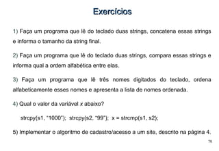 70
ExercíciosExercícios
1) Faça um programa que lê do teclado duas strings, concatena essas strings
e informa o tamanho da string final.
2) Faça um programa que lê do teclado duas strings, compara essas strings e
informa qual a ordem alfabética entre elas.
3) Faça um programa que lê três nomes digitados do teclado, ordena
alfabeticamente esses nomes e apresenta a lista de nomes ordenada.
4) Qual o valor da variável x abaixo?
strcpy(s1, “1000”); strcpy(s2, “99”); x = strcmp(s1, s2);
5) Implementar o algoritmo de cadastro/acesso a um site, descrito na página 4.
 