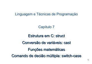 71
Linguagem e Técnicas de Programação
Capítulo 7
Estrutura em C: structEstrutura em C: struct
Conversão de variáveis: castConversão de variáveis: cast
Funções matemáticasFunções matemáticas
Comando de decião múltipla: switch-caseComando de decião múltipla: switch-case
 