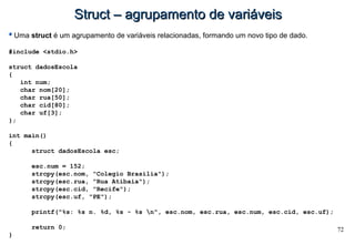 72
Struct – agrupamento de variáveisStruct – agrupamento de variáveis
Uma struct é um agrupamento de variáveis relacionadas, formando um novo tipo de dado.
#include <stdio.h>
struct dadosEscola
{
int num;
char nom[20];
char rua[50];
char cid[80];
char uf[3];
};
int main()
{
struct dadosEscola esc;
esc.num = 152;
strcpy(esc.nom, "Colegio Brasilia");
strcpy(esc.rua, "Rua Atibaia");
strcpy(esc.cid, "Recife");
strcpy(esc.uf, "PE");
printf("%s: %s n. %d, %s - %s n", esc.nom, esc.rua, esc.num, esc.cid, esc.uf);
return 0;
}
 