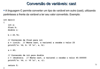 73
Conversão de variáveis: castConversão de variáveis: cast
A linguagem C permite converter um tipo de variável em outro (cast), utilizando
parênteses a frente da variável a ter seu valor convertido. Exemplo:
int main()
{
int a;
float b;
double c;
b = 25.76;
// Conversão de float para int
a = (int)b; // Neste cast, a variavel a recebe o valor 25
printf("a: %d, b: %f n", a, b);
a = 40;
// Conversão de int para double
c = (double)a; // Neste cast, a variavel c recebe o valor 40.000000
printf("a: %d, c: %f n", a, c);
return 0;
}
 