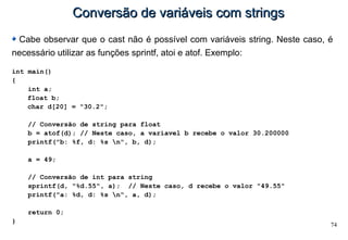 74
Conversão de variáveis com stringsConversão de variáveis com strings
Cabe observar que o cast não é possível com variáveis string. Neste caso, é
necessário utilizar as funções sprintf, atoi e atof. Exemplo:
int main()
{
int a;
float b;
char d[20] = "30.2";
// Conversão de string para float
b = atof(d); // Neste caso, a variavel b recebe o valor 30.200000
printf("b: %f, d: %s n", b, d);
a = 49;
// Conversão de int para string
sprintf(d, "%d.55", a); // Neste caso, d recebe o valor "49.55"
printf("a: %d, d: %s n", a, d);
return 0;
}
 
