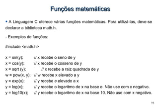 75
Funções matemáticasFunções matemáticas
A Linguagem C oferece várias funções matemáticas. Para utilizá-las, deve-se
declarar a biblioteca math.h.
- Exemplos de funções:
#include <math.h>
x = sin(y); // x recebe o seno de y
x = cos(y); // x recebe o cosseno de y
x = sqrt (y); // x recebe a raiz quadrada de y
w = pow(x, y); // w recebe x elevado a y
y = exp(x); // y recebe e elevado a x
y = log(x); // y recebe o logaritmo de x na base e. Não use com x negativo.
y = log10(x); // y recebe o logaritmo de x na base 10. Não use com x negativo.
 