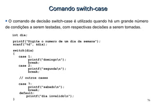 76
Comando switch-caseComando switch-case
O comando de decisão switch-case é utilizado quando há um grande número
de condições a serem testadas, com respectivas decisões a serem tomadas.
int dia;
printf("Digite o numero de um dia da semana");
scanf("%d", &dia);
switch(dia)
{
case 1:
printf("domingon");
break;
case 2:
printf("segundan");
break;
// outros cases
case 7:
printf("sabadon");
break;
default:
printf("dia invalidon");
}
 