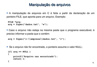 78
Manipulação de arquivosManipulação de arquivos
A manipulação de arquivos em C é feita a partir da declaração de um
ponteiro FILE, que aponta para um arquivo. Exemplo:
FILE *arq;
arq = fopen("dados.txt", "w");
Caso o arquivo não esteja na mesma pasta que o programa executável, é
preciso informar a pasta que o contém:
arq = fopen("c:empresadados.txt", "r");
Se o arquivo não for encontrado, o ponteiro assume o valor NULL:
if( arq == NULL )
{
printf("Arquivo nao encontrado");
return 1;
}
 