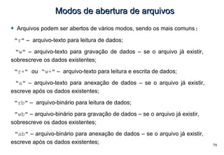 79
Modos de abertura de arquivosModos de abertura de arquivos
Arquivos podem ser abertos de vários modos, sendo os mais comuns:
"r" – arquivo-texto para leitura de dados;
"w" – arquivo-texto para gravação de dados – se o arquivo já existir,
sobrescreve os dados existentes;
"r+" ou “w+" – arquivo-texto para leitura e escrita de dados;
"a" – arquivo-texto para anexação de dados – se o arquivo já existir,
escreve após os dados existentes;
"rb" – arquivo-binário para leitura de dados;
"wb" – arquivo-binário para gravação de dados – se o arquivo já existir,
sobrescreve os dados existentes;
"ab" – arquivo-binário para anexação de dados – se o arquivo já existir,
escreve após os dados existentes;
 