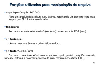 80
Funções utilizadas para manipulação de arquivoFunções utilizadas para manipulação de arquivo
arq = fopen(“arquivo.txt”, “w”);
Abre um arquivo para leitura e/ou escrita, retornando um ponteiro para este
arquivo, ou NULL em caso de falha.
fclose(arq);
Fecha um arquivo, retornando 0 (sucesso) ou a constante EOF (erro).
x = fgetc(arq);
Lê um caractere de um arquivo, retornando-o.
c = fputc(‘A’, FILE *arq)
Escreve o caractere ‘A’ no arquivo apontado pelo ponteiro arq. Em caso de
sucesso, retorna o caracter; em caso de erro, retorna a constante EOF.
 