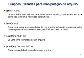 81
Funções utilizadas para manipulação de arquivoFunções utilizadas para manipulação de arquivo
fgets(s, n, arq)
Lê uma linha, com até n-1 caracteres, de um arquivo, colocando-a em s. A
string lida também é retornada pela função.
fputs(s, arq)
Escreve a string s em uma linha de um arquivo. A função retorna um valor
não-negativo, em caso de sucesso, ou EOF, em caso de falha.
fscanf(arq, “%d”, &x)
Lê uma linha formatada de um arquivo.
fprintf(arq, “escreve %d”, x)
Escreve uma linha formatada em um arquivo.
 