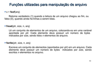 82
Funções utilizadas para manipulação de arquivoFunções utilizadas para manipulação de arquivo
x = feof(arq)
Retorna verdadeiro (1) quando a leitura de um arquivo chegou ao fim, ou
falso (0), quando ainda há linhas a serem lidas.
fread(ptr, size, n, arq)
Lê um conjunto de elementos de um arquivo, colocando-os em uma variável
apontada por ptr. Cada elemento deve possuir um número de bytes
indicados por size, sendo lidos n elementos do arquivo.
fwrite(ptr, size, n, arq)
Escreve um conjunto de elementos (apontados por ptr) em um arquivo. Cada
elemento deve possuir um número de bytes indicados por size, sendo
escritos n elementos no arquivo.
 