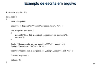 84
Exemplo de escrita em arquivoExemplo de escrita em arquivo
#include <stdio.h>
int main()
{
FILE *arquivo;
arquivo = fopen("c:temparquivo.txt", “w");
if( arquivo == NULL )
{
printf("Nao foi possivel escrever no arquivo");
return 1;
}
fputs("Escrevendo em um arquivo!!!n", arquivo);
fprintf(arquivo, "%fn", 34.6);
printf("Verificar o arquivo c:temparquivo.txt n");
fclose(arquivo);
return 0;
}
 