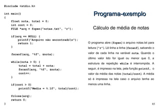 85
#include <stdio.h>
int main()
{
float nota, total = 0;
int cont = 0;
FILE *arq = fopen("notas.txt", "r");
if(arq == NULL) {
printf("Arquivo não encontradon");
return 1;
}
fscanf(arq, "%f", &nota);
while(nota > 0) {
total = total + nota;
fscanf(arq, "%f", &nota);
cont++;
}
if(cont > 0)
printf("Media = %.1f", total/cont);
fclose(arq);
return 0;
}
Programa-exemploPrograma-exemplo
Cálculo de média de notas
O programa abre (fopen) o arquivo notas.txt para
leitura ("r"). Lê linha a linha (fscanf), salvando o
valor de cada linha na variável nota. Quando o
último valor lido for igual ou menor que 0, a
estrutura de repetição while é interrompida. A
seguir, é impresso na tela, pela função printf, o
valor da média das notas (total/cont). A média
só é impressa na tela caso o arquivo tenha ao
menos uma linha.
 