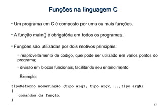 87
Funções na linguagem CFunções na linguagem C
• Um programa em C é composto por uma ou mais funções.
• A função main() é obrigatória em todos os programas.
• Funções são utilizadas por dois motivos principais:
➢
reaproveitamento de código, que pode ser utilizado em vários pontos do
programa;
➢
divisão em blocos funcionais, facilitando seu entendimento.
Exemplo:
tipoRetorno nomeFunção (tipo arg1, tipo arg2,...,tipo argN)
{
comandos da função;
}
 