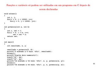 88
Funções e variáveis só podem ser utilizadas em um programa em C depois de
serem declaradas
void atraso()
{
int i, j;
for(i = 0; i < 10000; i++)
for(j = 0; j < 10000; j++);
}
int potencia(int a, int b)
{
int i, ret = 1;
for(i = 0; i < b; i++)
ret = ret * a;
return ret;
}
int main()
{
int resultado, x, y;
resultado = potencia(5, 6);
printf("5 elevado a 6 vale: %dn", resultado);
atraso();
printf("Digite dois numerosn");
scanf("%d", &x);
scanf("%d", &y);
printf("%d elevado a %d vale: %dn", x, y, potencia(x, y));
atraso();
printf("%d elevado a %d vale: %dn", y, x, potencia(y, x));
 