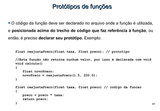 89
Protótipos de funçõesProtótipos de funções
O código da função deve ser declarado no arquivo onde a função é utilizada,
e posicionada acima do trecho de código que faz referência à função, ou
então, é preciso declarar seu protótipo. Exemplo:
float reajustaPreco(float taxa, float preco); // prototipo
//Esta função não retorna nunhum valor, por isso é declarada com void
void calcula()
{
float novoPreco;
novoPreco = reajustaPreco(1.5, 200.0);
}
float reajustaPreco(float taxa, float preco) // codigo da funcao
{
preco = preco * taxa;
return preco;
}
 