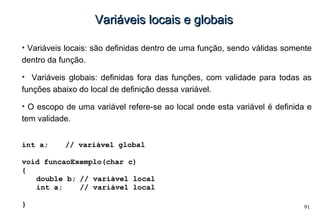 91
Variáveis locais e globaisVariáveis locais e globais
• Variáveis locais: são definidas dentro de uma função, sendo válidas somente
dentro da função.
• Variáveis globais: definidas fora das funções, com validade para todas as
funções abaixo do local de definição dessa variável.
• O escopo de uma variável refere-se ao local onde esta variável é definida e
tem validade.
int a; // variável global
void funcaoExemplo(char c)
{
double b; // variável local
int a; // variável local
}
 