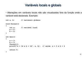 92
Variáveis locais e globaisVariáveis locais e globais
• Alterações em variáveis locais não são visualizadas fora da função onde a
variável está declarada. Exemplo:
int a, b; // variáveis globais
void funcao1()
{
int a; // variável local
a = 2;
b = 4;
}
int main()
{
a = 3;
b = 3;
funcao1();
printf("a = %d e b = %d", a, b); // saída: a = 3 e b = 4
return 0;
}
 