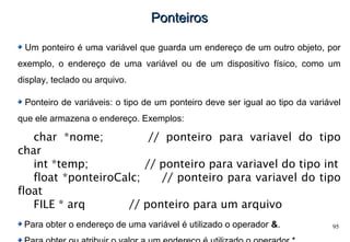 95
PonteirosPonteiros
Um ponteiro é uma variável que guarda um endereço de um outro objeto, por
exemplo, o endereço de uma variável ou de um dispositivo físico, como um
display, teclado ou arquivo.
Ponteiro de variáveis: o tipo de um ponteiro deve ser igual ao tipo da variável
que ele armazena o endereço. Exemplos:
char *nome; // ponteiro para variavel do tipo
char
int *temp; // ponteiro para variavel do tipo int
float *ponteiroCalc; // ponteiro para variavel do tipo
float
FILE * arq // ponteiro para um arquivo
Para obter o endereço de uma variável é utilizado o operador &.
 