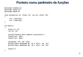 98
Ponteiro como parâmetro de funçõesPonteiro como parâmetro de funções
#include <stdlib.h>
#include <stdio.h>
#include <math.h>
void raizes(int a1, float *r1, int a2, float *r2)
{
*r1 = sqrt(a1);
*r2 = sqrt(a2);
}
int main()
{
float v1, v2;
int b1, b2;
printf("Digite dois numeros inteirosn");
scanf("%d", &b1);
scanf("%d", &b2);
raizes(b1, &v1, b2, &v2);
printf("Raiz quadrada de: %d = %fn", b1, v1);
printf("Raiz quadrada de: %d = %fn", b2, v2);
return 0;
}
 