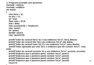 99
// Programa-exemplo com ponteiros
#include <stdio.h>
#include <stdlib.h>
int main()
{
char letra = 'q';
int dia = 12;
int *end;
float nota = 87.8;
end = &dia;
char assunto[10] = "medicina";
char *pont1;
int *pont2;
double *pont3;
char *pont4[10];
printf("Valor da variavel letra: %c e seu endereco: %xn", letra, &letra);
printf("Valor da variavel dia: %d e seu endereco: %xn", dia ,&dia);
printf("Valor da variavel nota: %2.1f e seu endereco: %xn", nota, &nota);
printf("Valor apontado por end: %d e o endereco que ele contem: %xn", *end,
end);
printf("Valor da variavel assunto: %s e seu endereco: %xn", assunto, assunto);
printf("Endereco que o ponteiro pont1 contém: %xn", pont1);
printf("Endereco que o ponteiro pont2 contém: %xn", pont2);
printf("Endereco que o ponteiro pont3 contém: %xn", pont3);
printf("Endereco que o ponteiro pont4 contém: %xn", pont4);
return 0;
 