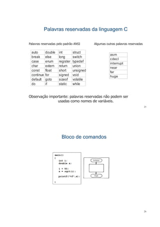 Palavras reservadas da linguagem CPalavras reservadas da linguagem C
Palavras reservadas pelo padrão ANSI Algumas outras palavras reservadasPalavras reservadas pelo padrão ANSI Algumas outras palavras reservadas
asm
auto double int struct
asm
cdecl
interrupt
break else long switch
case enum register typedef
char extern return union near
far
huge
char extern return union
const float short unsigned
continue for signed void
d f lt t i f l tildefault goto sizeof volatile
do if static while
Observação importante: palavras reservadas não podem ser
usadas como nomes de variáveis
25
usadas como nomes de variáveis.
Bloco de comandosBloco de comandosBloco de comandosBloco de comandos
26
 