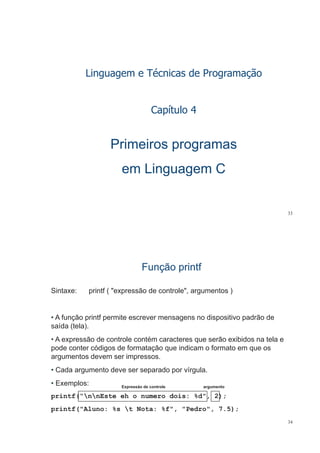 Linguagem e Técnicas de Programação
Capítulo 4Capítulo 4
Primeiros programasPrimeiros programas
em Linguagem Cem Linguagem C
33
Função printfFunção printf
Sintaxe: printf ( "expressão de controle", argumentos )
• A função printf permite escrever mensagens no dispositivo padrão deA função printf permite escrever mensagens no dispositivo padrão de
saída (tela).
• A expressão de controle contém caracteres que serão exibidos na tela ep q
pode conter códigos de formatação que indicam o formato em que os
argumentos devem ser impressos.
• Cada argumento deve ser separado por vírgula.
• Exemplos: Expressão de controle argumento
printf(“nnEste eh o numero dois: %d", 2);
printf("Aluno: %s t Nota: %f", "Pedro", 7.5);
Expressão de controle argumento
34
p (  , , );
 