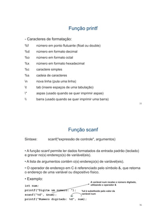 Função printfFunção printf
- Caracteres de formatação:
%f número em ponto flutuante (float ou double)
%d número em formato decimal
%o número em formato octal
%x número em formato hexadecimal
%c caractere simples
%s cadeia de caracteres%s cadeia de caracteres
n nova linha (pula uma linha)
t tab (insere espaços de uma tabulação)t tab (insere espaços de uma tabulação)
" aspas (usado quando se quer imprimir aspas)
 b ( d d i i i b )
35
 barra (usado quando se quer imprimir uma barra)
Função scanfFunção scanf
Sintaxe: scanf("expressão de controle", argumentos)
• A função scanf permite ler dados formatados da entrada padrão (teclado)
e gravar no(s) endereço(s) de variável(eis)e gravar no(s) endereço(s) de variável(eis).
• A lista de argumentos contém o(s) endereço(s) de variável(eis).
• O operador de endereço em C é referenciado pelo símbolo &, que retorna
o endereço de uma variável ou dispositivo físico.
• Exemplo:
int num;
A variável num recebe o número digitado,
utilizando o operador &
printf("Digite um numero: ");
scanf("%d", &num);
printf(“Numero digitado: %d", num);
%d é substituído pelo valor da
variável num
36
printf( Numero digitado: %d , num);
 