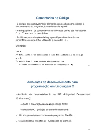 Comentários no CódigoComentários no Código
• É sempre aconselhável inserir comentários no código para explicar o
funcionamento do programa tornando-o mais legívelfuncionamento do programa, tornando o mais legível.
• Na linguagem C, os comentários são colocados dentro dos marcadores
/* e */ em uma ou mais linhas./ e / em uma ou mais linhas.
• As últimas padronizações da linguagem C permitem também os
comentários de uma linha, utilizando o marcador // .,
Exemplos:
int a;
// Esta linha é um comentário e não tem influência no código// Esta linha é um comentário e não tem influência no código
a = 0;
/* Estas duas linhas também são comentários
37
/
e serão descartadas no momento da compilação */
Ambientes de desenvolvimento paraAmbientes de desenvolvimento para
programação em Linguagem Cprogramação em Linguagem C
Ɣ Ambiente de desenvolvimento ou IDE (Integrated Development
E i t)Environment):
- edição e depuração (debug) do código-fonte;ç p ç ( g) g ;
- compilador C - geração do arquivo-executável.
Ɣ Utilizado para desenvolvimento de programas C e C++;
Ɣ Nesta disciplina: Projetos C – Aplicações de Console.
38
 