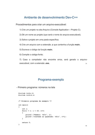 Ambiente de desenvolvimento DevAmbiente de desenvolvimento Dev--C++C++
Procedimentos para criar um arquivo-executável:
1) Crie um projeto na aba Arquivo (Console Application – Projeto C);
2) Dê um nome ao projeto (que será o nome do arquivo-executável);
3) Salve o projeto em uma pasta específica;3) Salve o projeto em uma pasta específica;
4) Crie um arquivo com a extensão .c que contenha a função main;
5) Escreva o código da função main;
6) Compile o código-fonte;
7) Caso o compilador não encontre erros, será gerado o arquivo-
39
) p , g q
executável, com a extensão .exe.
ProgramaPrograma--exemploexemplo
- Primeiro programa: números na telap g
#include <stdio.h>
#include <stdlib h>#include <stdlib.h>
/* Primeiro programa de exemplo */
int main()
{
int i;int i;
for(i = 1; i < 10; i++)
{
printf (“Numero: %dt“, i);
printf (“elevado ao quadrado: %dn”, i*i);
}
return 0;
40
return 0;
}
 