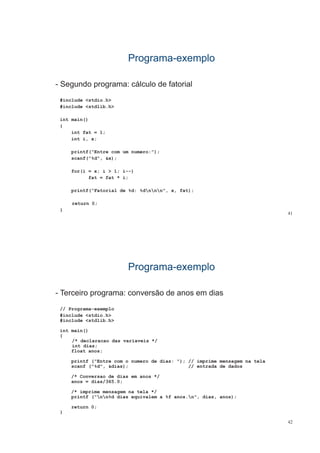 ProgramaPrograma--exemploexemplo
- Segundo programa: cálculo de fatorialg p g
#include <stdio.h>
#include <stdlib.h>
int main()
{
int fat = 1;int fat 1;
int i, x;
printf("Entre com um numero:");
scanf("%d", &x);
for(i = x; i > 1; i--)
fat = fat * i;;
printf(“Fatorial de %d: %dnnn", x, fat);
t 0
41
return 0;
}
ProgramaPrograma--exemploexemplo
- Terceiro programa: conversão de anos em diasp g
// Programa-exemplo
#include <stdio.h>
#i l d tdlib h#include <stdlib.h>
int main()
{
/* declaracao das variaveis *// declaracao das variaveis /
int dias;
float anos;
printf ("Entre com o numero de dias: "); // imprime mensagem na tela
f ("%d" &di ) // t d d d dscanf ("%d", &dias); // entrada de dados
/* Conversao de dias em anos */
anos = dias/365.0;
/* imprime mensagem na tela */
printf ("nn%d dias equivalem a %f anos.n", dias, anos);
return 0;
}
42
}
 