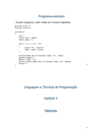 ProgramaPrograma--exemploexemplo
#include <stdio.h>
- Quarto programa: valor médio de números digitados
#
#include <stdlib.h>
int main()
{{
int i;
float valor, media;
float soma = 0;;
for(i = 0; i < 10; i++)
{
f("%f" & l )scanf("%f", &valor);
soma = soma + valor;
}
printf(“Soma dos 10 valores lidos: %f", soma);
system(“pause”);
media = soma / 10;
i tf(“V l di d 10 l lid %f" di )
43
printf(“Valor medio dos 10 valores lidos: %f", media);
return 0;
}
Linguagem e Técnicas de Programação
Capítulo 5
VetoresVetoresVetoresVetores
44
 