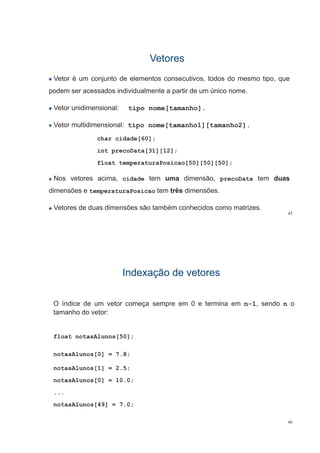VetoresVetores
Vetor é um conjunto de elementos consecutivos, todos do mesmo tipo, que
podem ser acessados individualmente a partir de um único nome.
Vetor unidimensional: tipo nome[tamanho].p [ ]
Vetor multidimensional: tipo nome[tamanho1][tamanho2].
char cidade[60];
int precoData[31][12];
float temperaturaPosicao[50][50][50];
Nos vetores acima cidade tem uma dimensão precoData tem duasNos vetores acima, cidade tem uma dimensão, precoData tem duas
dimensões e temperaturaPosicao tem três dimensões.
45
Vetores de duas dimensões são também conhecidos como matrizes.
Indexação de vetoresIndexação de vetoresIndexação de vetoresIndexação de vetores
O índice de um vetor começa sempre em 0 e termina em n-1, sendo n o
tamanho do vetor:
float notasAlunos[50];
notasAlunos[0] = 7.8;
notasAlunos[1] = 2.5;
notasAlunos[0] = 10.0;
...
notasAlunos[49] = 7.0;
46
 