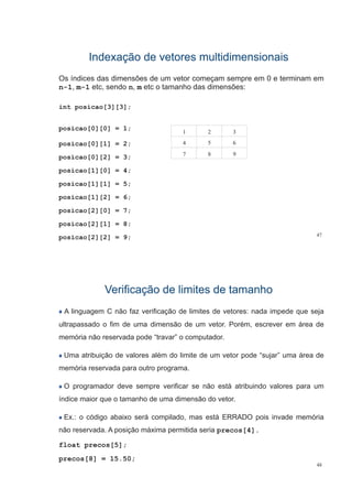 Indexação de vetores multidimensionaisIndexação de vetores multidimensionais
Os índices das dimensões de um vetor começam sempre em 0 e terminam em
n-1, m-1 etc, sendo n, m etc o tamanho das dimensões:
int posicao[3][3];
posicao[0][0] = 1;
posicao[0][1] = 2;
1 2 3
4 5 6p
posicao[0][2] = 3;
posicao[1][0] = 4;
7 8 9
posicao[1][0] 4;
posicao[1][1] = 5;
posicao[1][2] = 6;posicao[1][2] = 6;
posicao[2][0] = 7;
posicao[2][1] 8
47
posicao[2][1] = 8;
posicao[2][2] = 9;
Verificação de limites de tamanhoVerificação de limites de tamanho
A linguagem C não faz verificação de limites de vetores: nada impede que seja
ultrapassado o fim de uma dimensão de um vetor. Porém, escrever em área deultrapassado o fim de uma dimensão de um vetor. Porém, escrever em área de
memória não reservada pode “travar” o computador.
Uma atribuição de valores além do limite de um vetor pode “sujar” uma área de
memória reservada para outro programa.
O programador deve sempre verificar se não está atribuindo valores para um
índice maior que o tamanho de uma dimensão do vetor.q
Ex.: o código abaixo será compilado, mas está ERRADO pois invade memória
ã d A i ã á i itid inão reservada. A posição máxima permitida seria precos[4].
float precos[5];
48
precos[8] = 15.50;
 