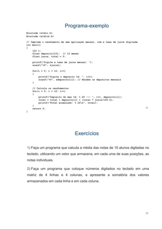 ProgramaPrograma--exemploexemplo
#i l d < tdi h>#include <stdio.h>
#include <stdlib.h>
// Imprime o rendimento de uma aplicação mensal, com a taxa de juros digitada
i i ()int main()
{
int i;
float deposito[12]; // 12 meses
fl t j t t l 0float juros, total = 0;
printf("Digite a taxa de juros mensal: ");
scanf("%f", &juros);
for(i = 0; i < 12; i++)
{
printf("Digite o deposito %d: ", i+1);
f("%f" &d it [i]) // R b d it iscanf("%f", &deposito[i]); // Recebe os depositos mensais
}
// Calcula os rendimentos
f (i 0 i < 12 i++)for(i = 0; i < 12; i++)
{
printf("Deposito do mes %d: %.2f --- ", i+1, deposito[i]);
total = total + deposito[i] + (total * juros/100.0);
i tf("T t l l d % 2f " t t l)
51
printf("Total acumulado: %.2fn", total);
}
return 0;
}
ExercíciosExercícios
1) Faça um programa que calcula a média das notas de 10 alunos digitadas no
teclado, utilizando um vetor que armazena, em cada uma de suas posições, as
notas individuais.
2) Faça um programa que coloque números digitados no teclado em uma
matriz de 4 linhas e 4 colunas, e apresente a somatória dos valores
armazenados em cada linha e em cada coluna.
52
 