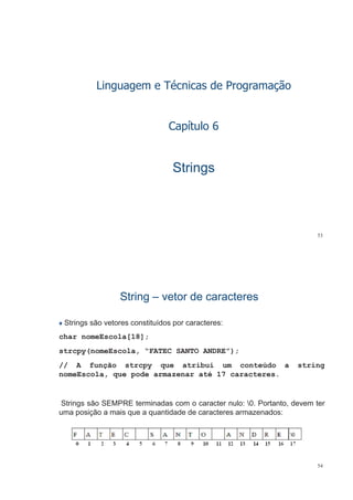 Linguagem e Técnicas de Programação
C í l 6Capítulo 6
StringsStringsgg
53
StringString –– vetor de caracteresvetor de caracteresgg
Strings são vetores constituídos por caracteres:
char nomeEscola[18];
strcpy(nomeEscola, “FATEC SANTO ANDRE”);strcpy(nomeEscola, FATEC SANTO ANDRE );
// A função strcpy que atribui um conteúdo a string
nomeEscola, que pode armazenar até 17 caracteres., q p
Strings são SEMPRE terminadas com o caracter nulo: 0 Portanto devem terStrings são SEMPRE terminadas com o caracter nulo: 0. Portanto, devem ter
uma posição a mais que a quantidade de caracteres armazenados:
54
 