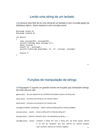 Lendo uma string de um tecladoLendo uma string de um teclado
A maneira mais fácil de ler uma string de um teclado é com a função gets() da
biblioteca stdio.h. Outra maneira é com a função scanf:ç
#include <stdio.h>
#include <stdlib h>#include <stdlib.h>
int main()
{
char string1[80], string2[80];
printf("Informe duas strings:n");
gets( string1 );
scanf("%s", &string2);scanf( %s , &string2);
printf("nStrings digitadas: %s, %s", string1, string2);
return 0;
}
55
Funções de manipulação de stringsFunções de manipulação de strings
A linguagem C suporta um grande número de funções que manipulam strings.
A i ãAs mais comuns são:
gets(str): lê uma sequência de caracteres do teclado e grava na string str.
atoi(str): converte uma string em um número inteiro.
atof(str): converte uma string em um número realatof(str): converte uma string em um número real.
strcpy(strDest,strOrig): copia a string strOrig para a string strDest.
strcat(str1, str2): anexa a string str2 no final da string str1.
strlen(str): retorna o tamanho (núm. de caracteres) da string str.
strcmp(str1, str2): compara a string str1 com a string str2. Se forem iguais, retorna
0, se str1 for “posterior” que str2, retorna um número positivo;
56
, p q , p ;
caso contrário, retorna um número negativo.
 