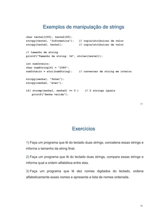 Exemplos de manipulação de stringsExemplos de manipulação de strings
char teste1[100], teste2[40];
strcpy(teste1, "Informatica"); // copia/atribuicao de valor
strcpy(teste2, teste1); // copia/atribuicao de valor
// tamanho de string
printf(“Tamanho da string: %d”, strlen(teste1));
int numInteiro;
char numString[4] = “1580”;
numInteiro = atoi(numString); // conversao de string em inteiro
strcpy(senha1, "fatec");
strcpy(senha2, “etec”);
if( strcmp(senha1, senha2) == 0 ) // 2 strings iguais
printf(“Senha valida”);
57
ExercíciosExercícios
1) Faça um programa que lê do teclado duas strings, concatena essas strings e
informa o tamanho da string final.
2) F lê d t l d d t i t i2) Faça um programa que lê do teclado duas strings, compara essas strings e
informa qual a ordem alfabética entre elas.
3) Faça um programa que lê dez nomes digitados do teclado, ordena
alfabeticamente esses nomes e apresenta a lista de nomes ordenada.alfabeticamente esses nomes e apresenta a lista de nomes ordenada.
58
 