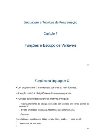 Linguagem e Técnicas de Programação
Capítulo 7Capítulo 7
Funções e Escopo de VariáveisFunções e Escopo de Variáveis
59
Funções na linguagem CFunções na linguagem C
• Um programa em C é composto por uma ou mais funções.
• A função main() é obrigatória em todos os programas.
• Funções são utilizadas por dois motivos principais:
reaproveitamento de código que pode ser utilizado em vários pontos doreaproveitamento de código, que pode ser utilizado em vários pontos do
programa;
divisão em blocos funcionais, facilitando seu entendimento.
Exemplo:
tipoRetorno nomeFunção (tipo arg1, tipo arg2,...,tipo argN)
{
comandos da função;
60
}
 