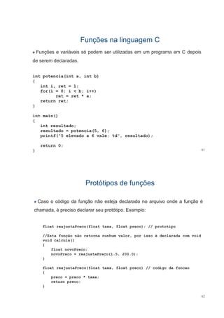 Funções na linguagem CFunções na linguagem C
Funções e variáveis só podem ser utilizadas em um programa em C depois
de serem declaradasde serem declaradas.
int potencia(int a, int b)t pote c a( t a, t b)
{
int i, ret = 1;
for(i = 0; i < b; i++)
ret = ret * a;
return ret;
}
int main()
{
int resultado;int resultado;
resultado = potencia(5, 6);
printf("5 elevado a 6 vale: %d", resultado);
61
return 0;
}
Protótipos de funçõesProtótipos de funções
Caso o código da função não esteja declarado no arquivo onde a função é
chamada, é preciso declarar seu protótipo. Exemplo:
float reajustaPreco(float taxa, float preco); // prototipo
//Esta função não retorna nunhum valor, por isso é declarada com void
void calcula()void calcula()
{
float novoPreco;
novoPreco = reajustaPreco(1.5, 200.0);
}
float reajustaPreco(float taxa, float preco) // codigo da funcao
{{
preco = preco * taxa;
return preco;
}
62
 