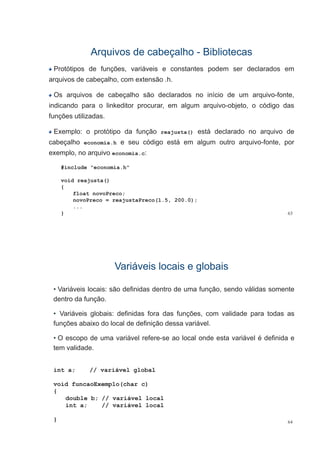 Arquivos de cabeçalhoArquivos de cabeçalho -- BibliotecasBibliotecas
Protótipos de funções, variáveis e constantes podem ser declarados em
arquivos de cabeçalho, com extensão .h.
Os arquivos de cabeçalho são declarados no início de um arquivo-fonte,
indicando para o linkeditor procurar, em algum arquivo-objeto, o código das
funções utilizadas.
Exemplo: o protótipo da função reajusta() está declarado no arquivo deExemplo: o protótipo da função reajusta() está declarado no arquivo de
cabeçalho economia.h e seu código está em algum outro arquivo-fonte, por
exemplo, no arquivo economia.c:p q
#include "economia.h"
id j t ()void reajusta()
{
float novoPreco;
novoPreco = reajustaPreco(1.5, 200.0);
63
j ( , )
...
}
Variáveis locais e globaisVariáveis locais e globais
• Variáveis locais: são definidas dentro de uma função, sendo válidas somente
dentro da função.
• Variáveis globais: definidas fora das funções, com validade para todas as
funções abaixo do local de definição dessa variável.
• O escopo de uma variável refere-se ao local onde esta variável é definida e
tem validade.
int a; // variável global
void funcaoExemplo(char c)
{
double b; // variável local
int a; // variável local
64}
 