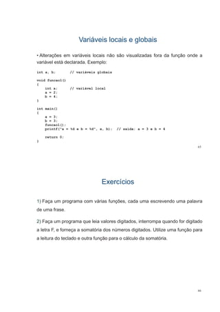 Variáveis locais e globaisVariáveis locais e globais
• Alterações em variáveis locais não são visualizadas fora da função onde a
variável está declarada. Exemplo:
int a, b; // variáveis globais
void funcao1()
{
int a; // variável local
2a = 2;
b = 4;
}
i t i ()int main()
{
a = 3;
b = 3;
funcao1();
printf("a = %d e b = %d", a, b); // saída: a = 3 e b = 4
return 0;
65
}
ExercíciosExercícios
1) Faça um programa com várias funções, cada uma escrevendo uma palavra
de uma frase.
2) F l i l di it d i t d f di it d2) Faça um programa que leia valores digitados, interrompa quando for digitado
a letra F, e forneça a somatória dos números digitados. Utilize uma função para
a leitura do teclado e outra função para o cálculo da somatória.
66
 