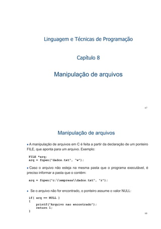 Linguagem e Técnicas de Programação
C í l 8Capítulo 8
Manipulação de arquivosManipulação de arquivos
67
Manipulação de arquivosManipulação de arquivos
A manipulação de arquivos em C é feita a partir da declaração de um ponteiro
FILE que aponta para um arquivo Exemplo:FILE, que aponta para um arquivo. Exemplo:
FILE *arq;
arq = fopen("dados.txt", “w");q p ( , )
Caso o arquivo não esteja na mesma pasta que o programa executável, é
preciso informar a pasta que o contém:preciso informar a pasta que o contém:
arq = fopen("c:empresadados.txt", "r");
Se o arquivo não for encontrado, o ponteiro assume o valor NULL:
if( arq == NULL )
{
printf("Arquivo nao encontrado");
return 1;
68
return 1;
}
 
