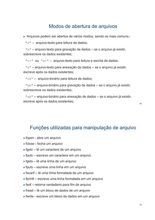 Modos de abertura de arquivosModos de abertura de arquivos
Arquivos podem ser abertos de vários modos, sendo os mais comuns:
"r" arquivo texto para leitura de dados;"r" – arquivo-texto para leitura de dados;
"w" – arquivo-texto para gravação de dados – se o arquivo já existir,
sobrescreve os dados existentes;sobrescreve os dados existentes;
"r+" ou “w+" – arquivo-texto para leitura e escrita de dados;
"a" – arquivo-texto para anexação de dados – se o arquivo já existir,
escreve após os dados existentes;
"rb" – arquivo-binário para leitura de dados;
"wb" – arquivo-binário para gravação de dados – se o arquivo já existir,
sobrescreve os dados existentes;
"ab" – arquivo-binário para anexação de dados – se o arquivo já existir,
69
q p ç q j
escreve após os dados existentes;
Funções utilizadas para manipulação de arquivoFunções utilizadas para manipulação de arquivo
fopen - abre um arquivo
fclose - fecha um arquivofclose - fecha um arquivo
fgetc – lê um caractere de um arquivo
fputc escreve um caractere em um arquivofputc – escreve um caractere em um arquivo
fgets – lê uma linha de um arquivo
f t li h ifputs – escreve uma linha em um arquivo
fscanf – lê uma linha formatada de um arquivo
fprintf – escreve uma linha formatada em um arquivo
feof – retorna verdadeiro para fim de arquivo
fread – lê um bloco de dados de um arquivo
fwrite - escreve um bloco de dados em um arquivo
70
 